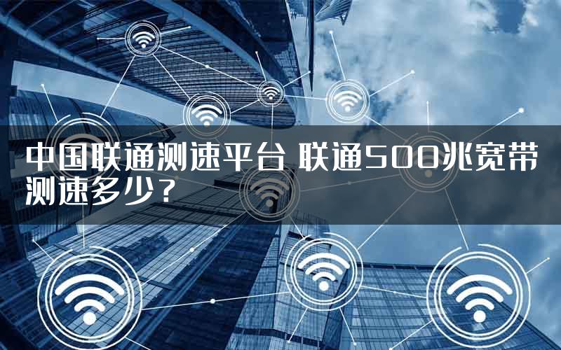 中国联通测速平台 联通500兆宽带测速多少？