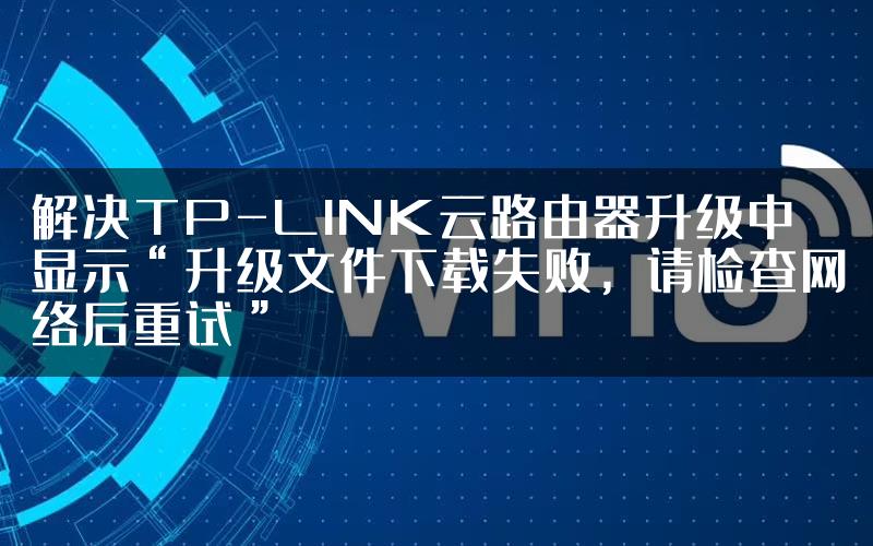 解决TP-LINK云路由器升级中显示“升级文件下载失败，请检查网络后重试”