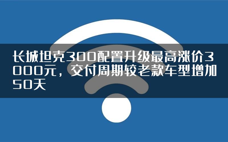 长城坦克300配置升级最高涨价3000元，交付周期较老款车型增加50天