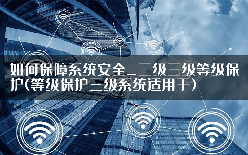 如何保障系统安全_二级三级等级保护(等级保护三级系统适用于)