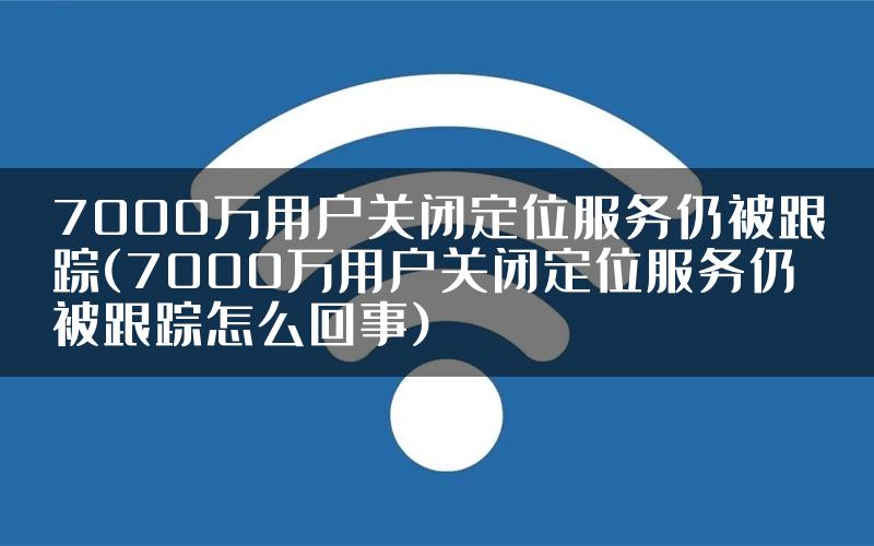 7000万用户关闭定位服务仍被跟踪(7000万用户关闭定位服务仍被跟踪怎么回事)