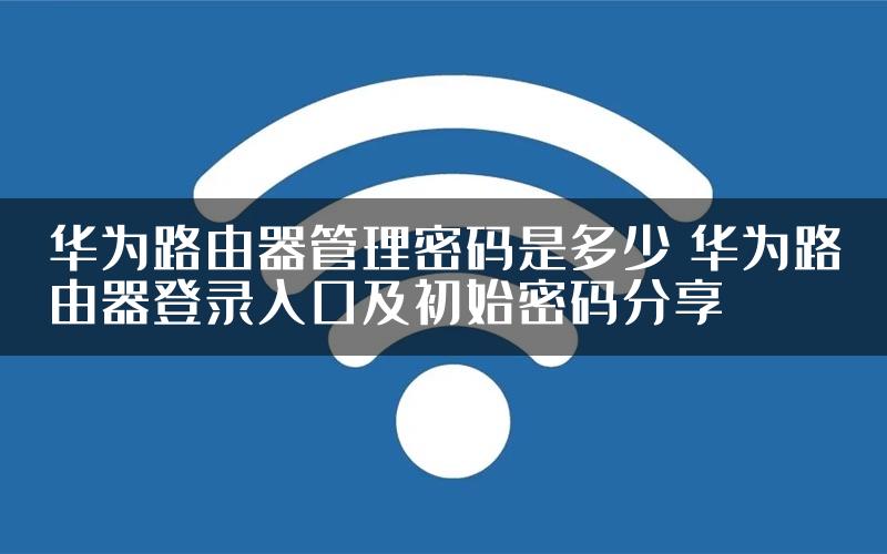 华为路由器管理密码是多少 华为路由器登录入口及初始密码分享