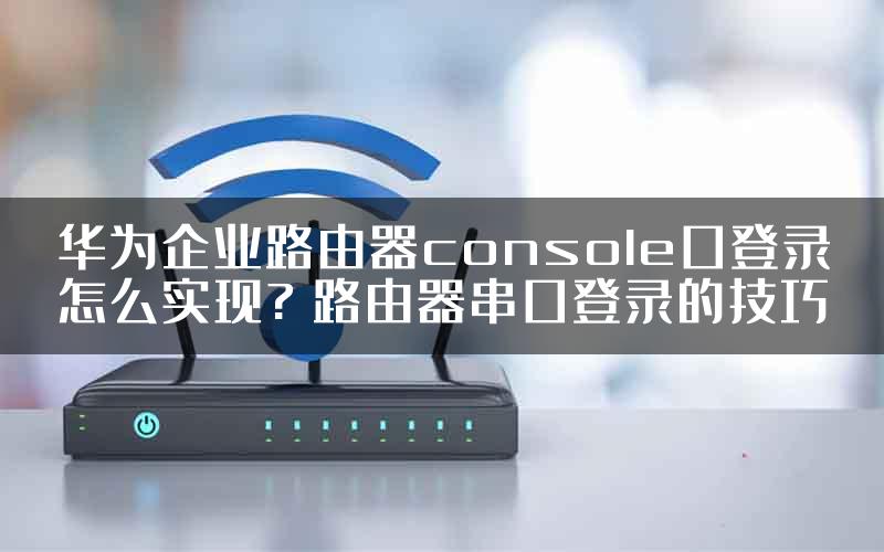 华为企业路由器console口登录怎么实现? 路由器串口登录的技巧