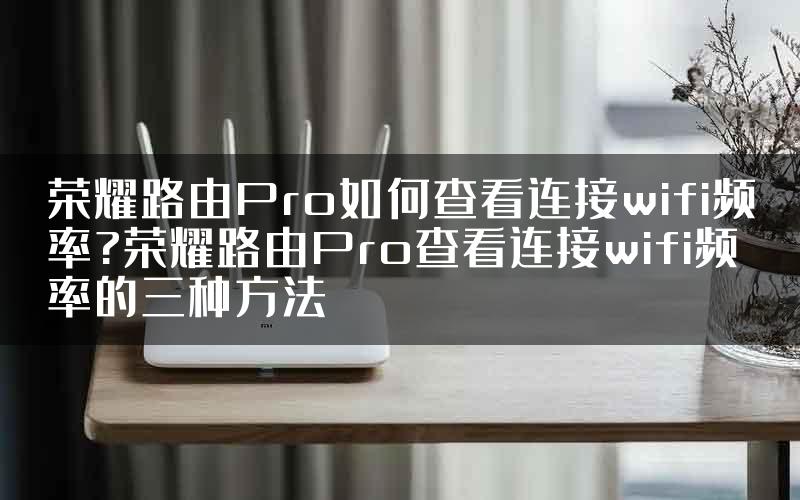 荣耀路由Pro如何查看连接wifi频率?荣耀路由Pro查看连接wifi频率的三种方法