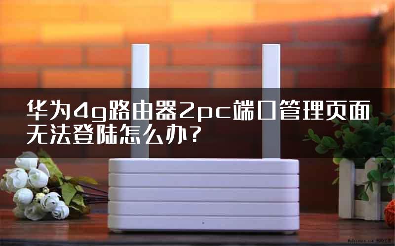 华为4g路由器2pc端口管理页面无法登陆怎么办?