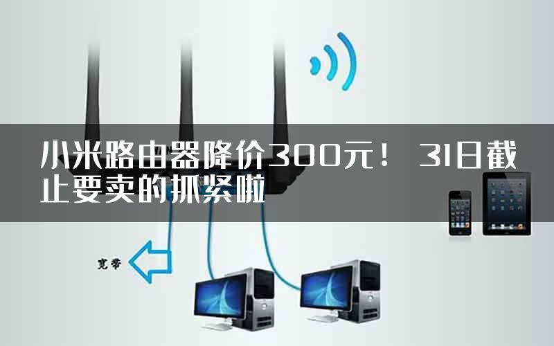 小米路由器降价300元！ 31日截止要卖的抓紧啦