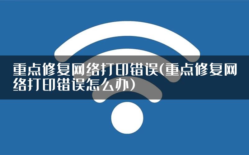 重点修复网络打印错误(重点修复网络打印错误怎么办)