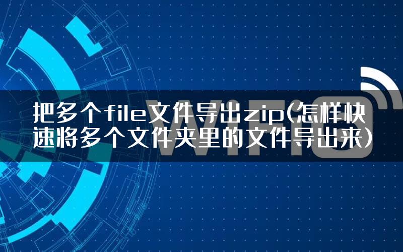 把多个file文件导出zip(怎样快速将多个文件夹里的文件导出来)