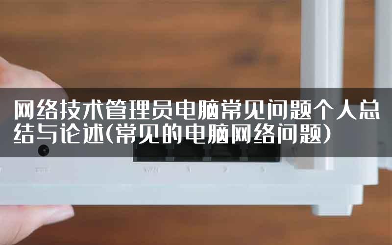 网络技术管理员电脑常见问题个人总结与论述(常见的电脑网络问题)