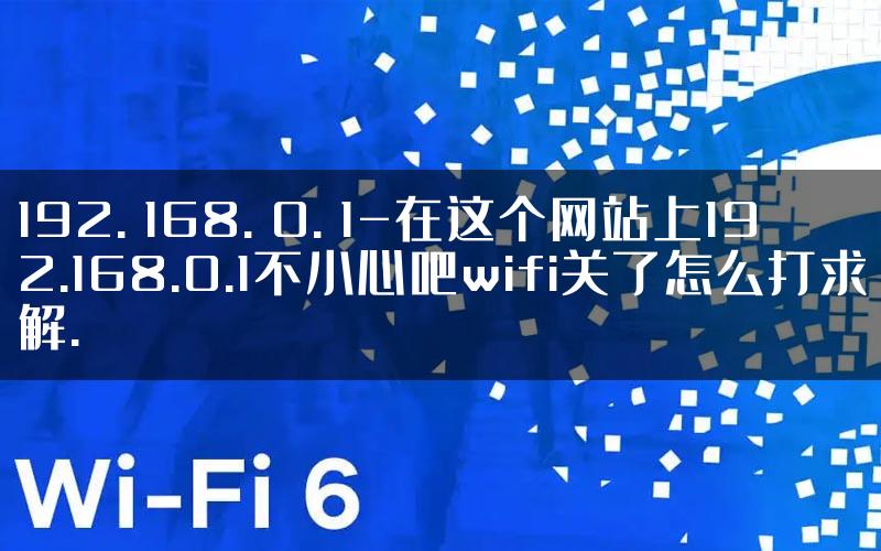 192. 168. 0. 1-在这个网站上192.168.0.1不小心吧wifi关了怎么打求解.