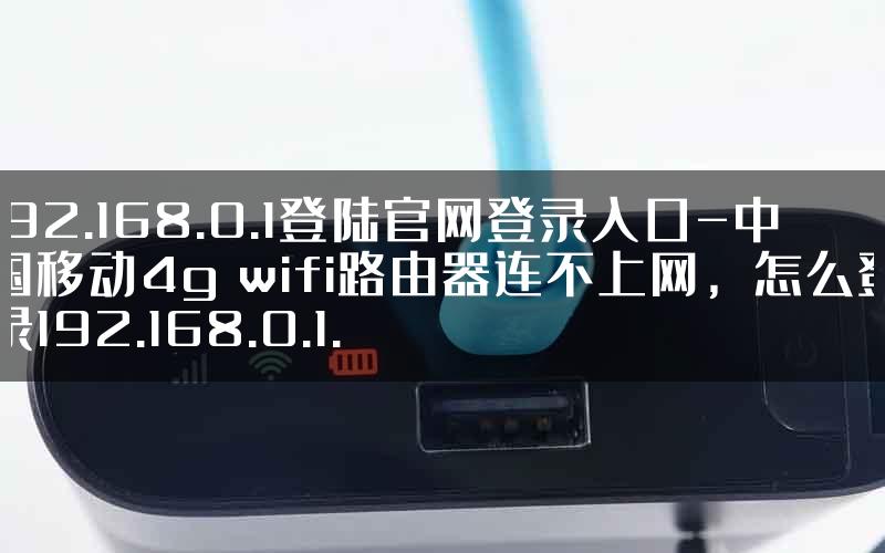 192.168.0.1登陆官网登录入口-中国移动4g wifi路由器连不上网，怎么登录192.168.0.1.