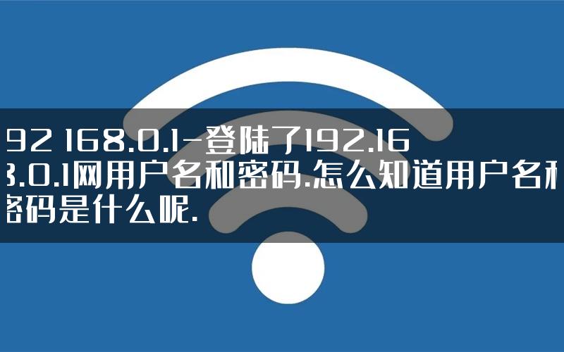 192 168.0.1-登陆了192.168.0.1网用户名和密码.怎么知道用户名和密码是什么呢.