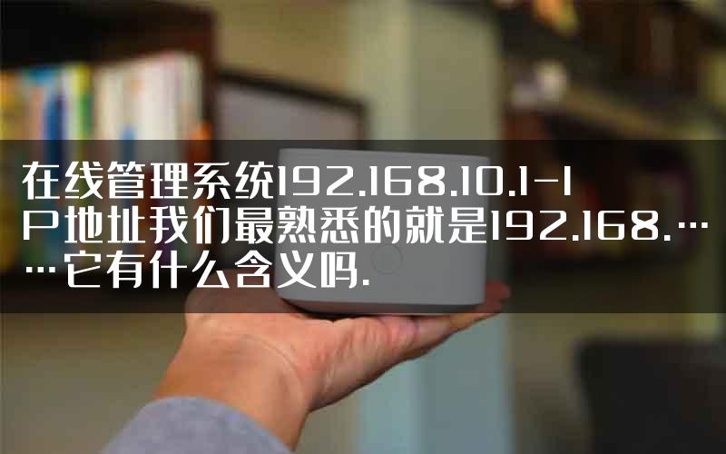 在线管理系统192.168.10.1-IP地址我们最熟悉的就是192.168.……它有什么含义吗.