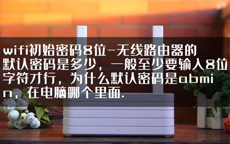 wifi初始密码8位-无线路由器的默认密码是多少，一般至少要输入8位字符才行，为什么默认密码是abmin，在电脑哪个里面.