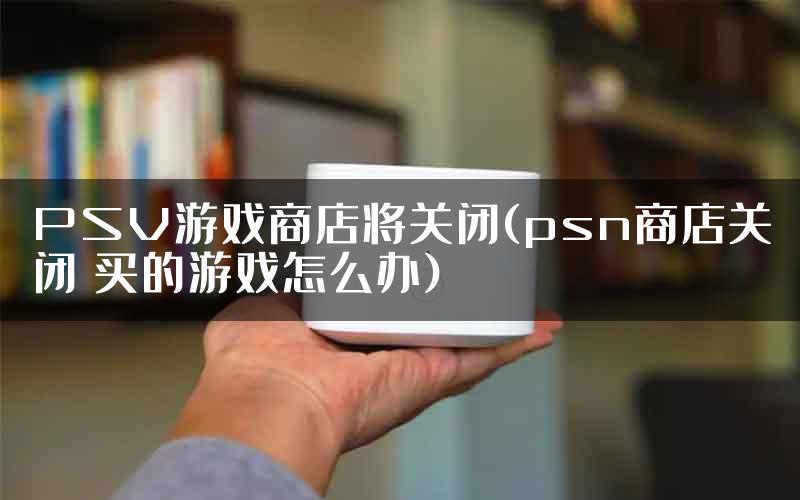 PSV游戏商店将关闭(psn商店关闭 买的游戏怎么办)