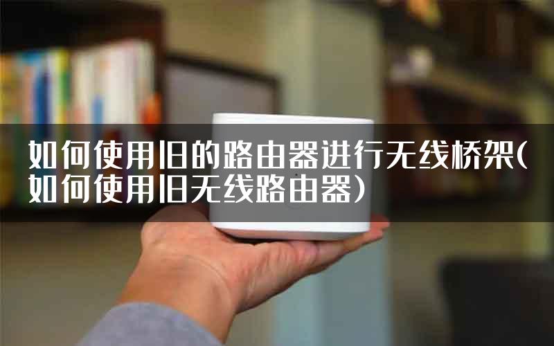 如何使用旧的路由器进行无线桥架(如何使用旧无线路由器)