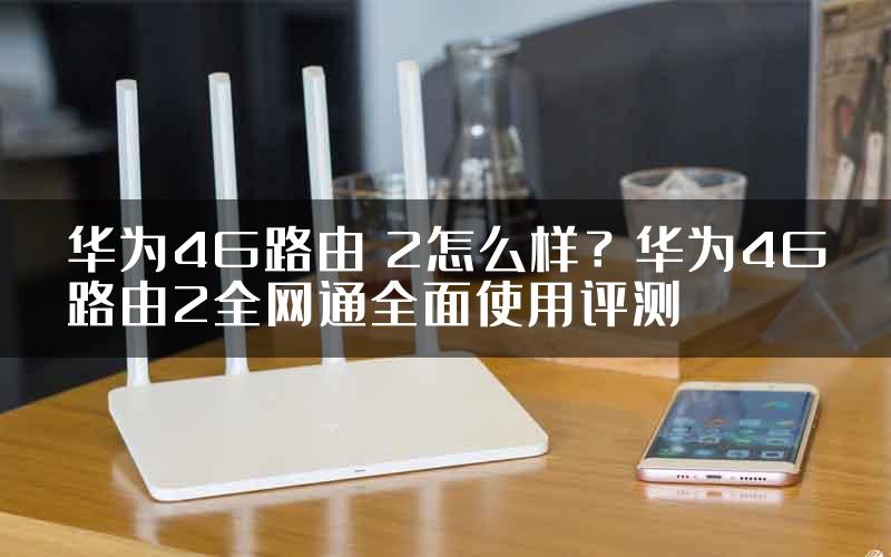 华为4G路由 2怎么样？华为4G路由2全网通全面使用评测