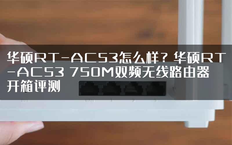 华硕RT-AC53怎么样？华硕RT-AC53 750M双频无线路由器开箱评测