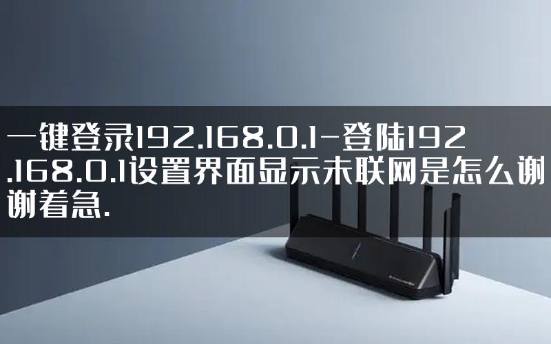 一键登录192.168.0.1-登陆192.168.0.1设置界面显示未联网是怎么谢谢着急.