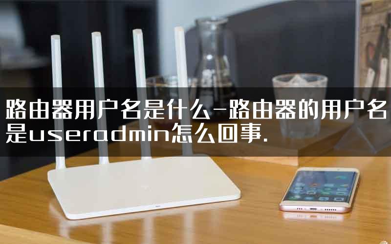 路由器用户名是什么-路由器的用户名是useradmin怎么回事.