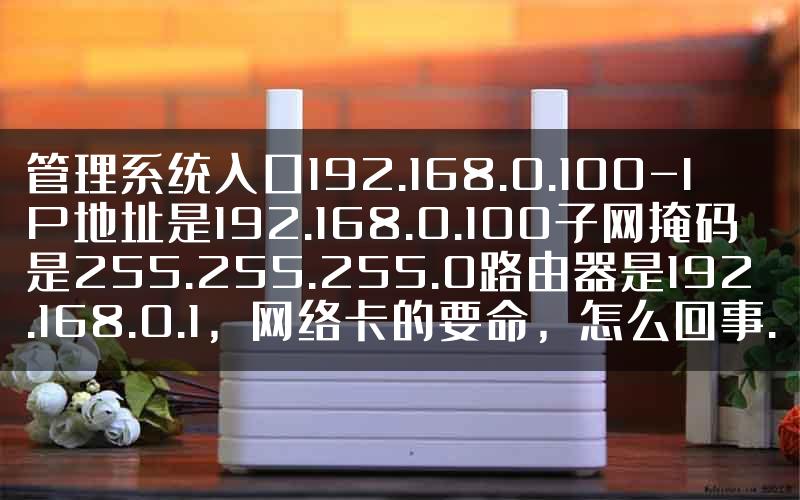 管理系统入口192.168.0.100-IP地址是192.168.0.100子网掩码是255.255.255.0路由器是192.168.0.1，网络卡的要命，怎么回事.