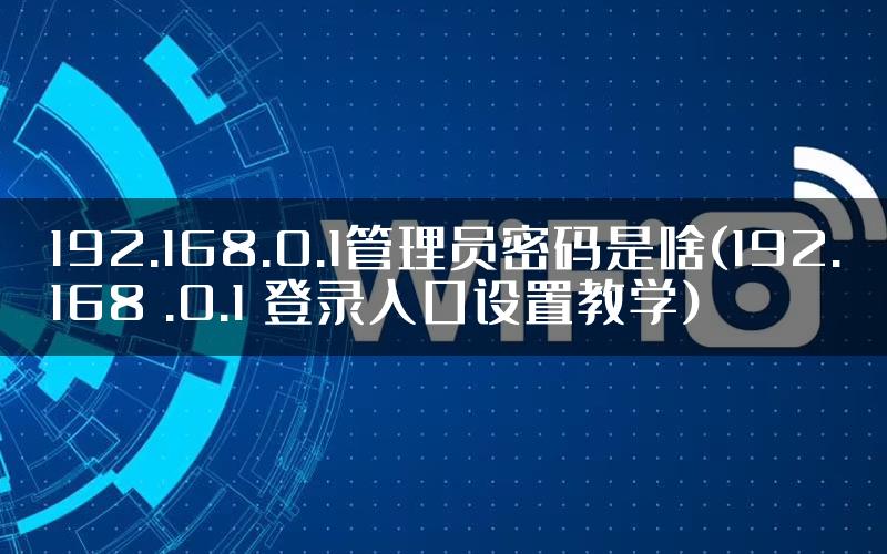 192.168.0.1管理员密码是啥(192.168 .0.1 登录入口设置教学)