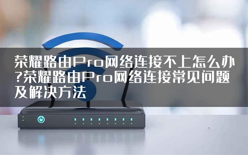 荣耀路由Pro网络连接不上怎么办?荣耀路由Pro网络连接常见问题及解决方法