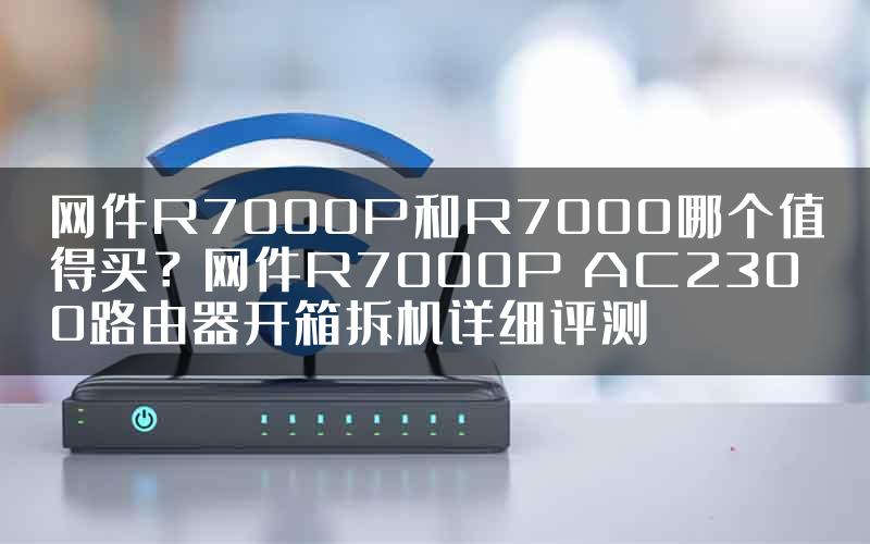 网件R7000P和R7000哪个值得买？网件R7000P AC2300路由器开箱拆机详细评测