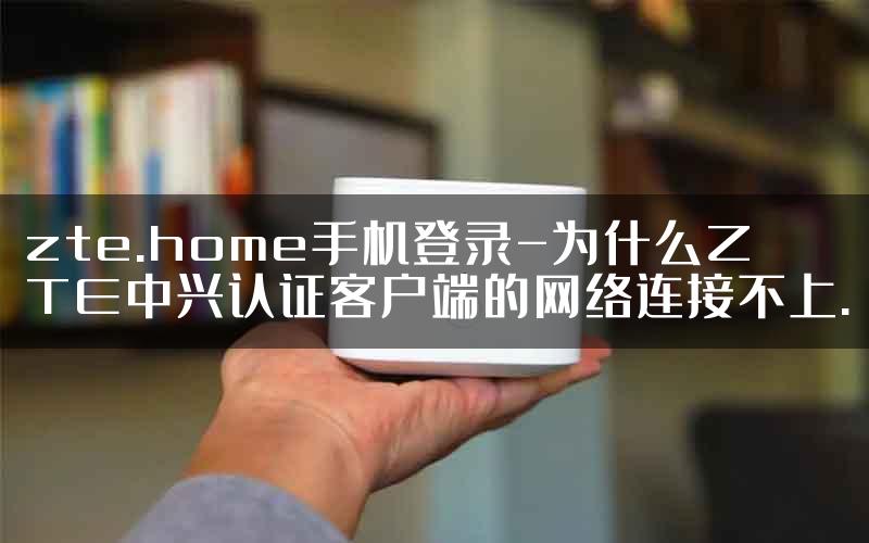 zte.home手机登录-为什么ZTE中兴认证客户端的网络连接不上.