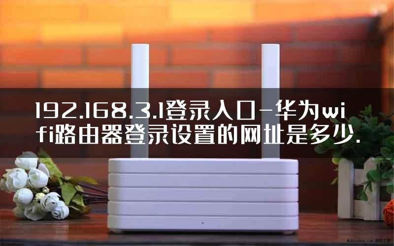 192.168.3.1登录入口-华为wifi路由器登录设置的网址是多少.