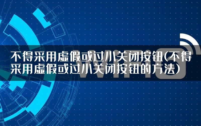 不得采用虚假或过小关闭按钮(不得采用虚假或过小关闭按钮的方法)