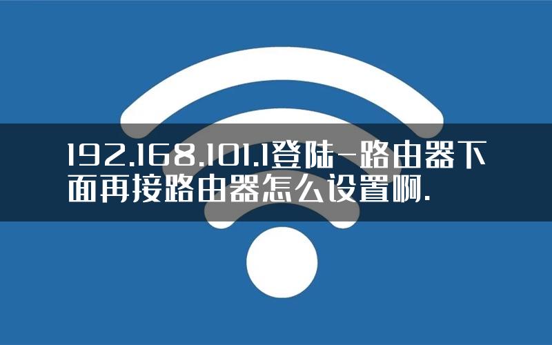 192.168.101.1登陆-路由器下面再接路由器怎么设置啊.