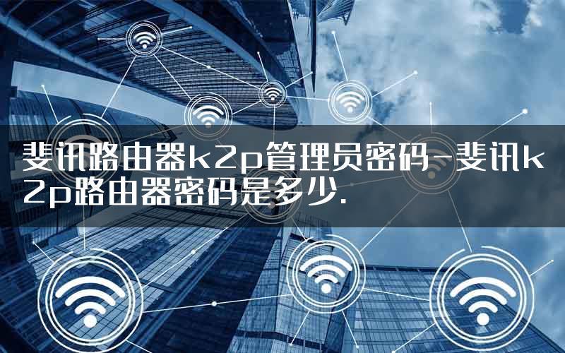 斐讯路由器k2p管理员密码-斐讯k2p路由器密码是多少.