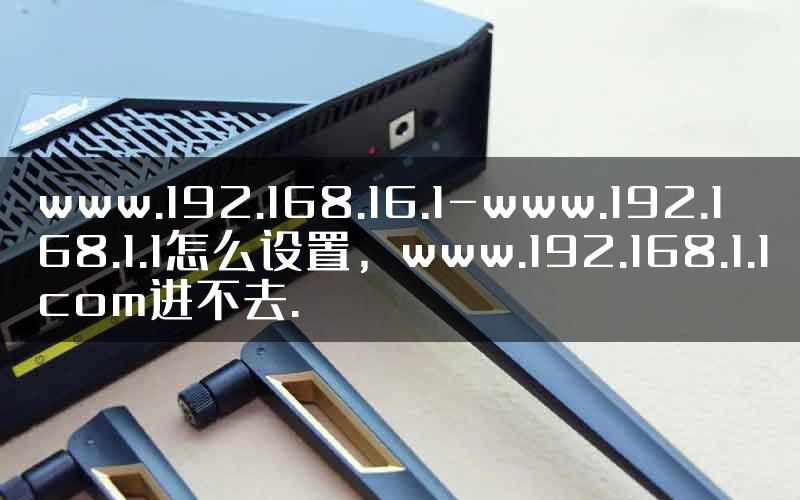 www.192.168.16.1-www.192.168.1.1怎么设置，www.192.168.1.1com进不去.