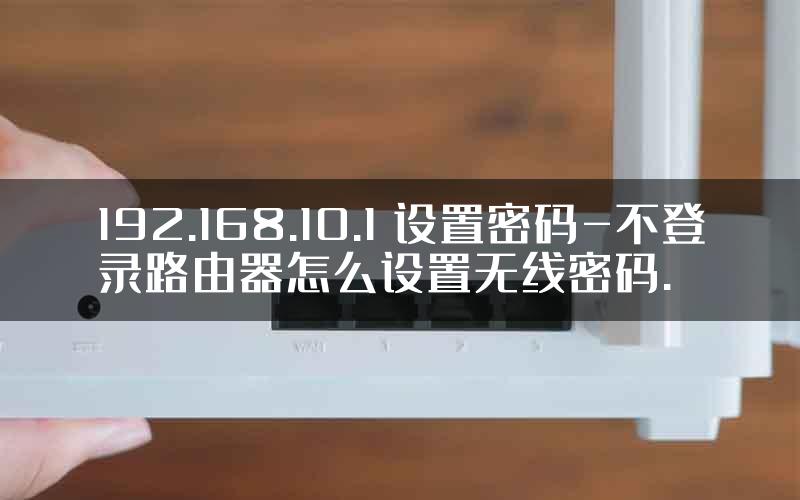 192.168.10.1 设置密码-不登录路由器怎么设置无线密码.