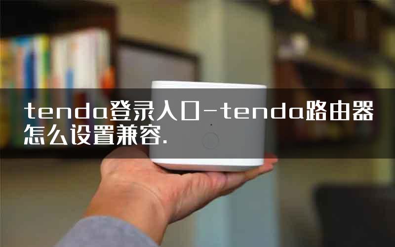 tenda登录入口-tenda路由器怎么设置兼容.