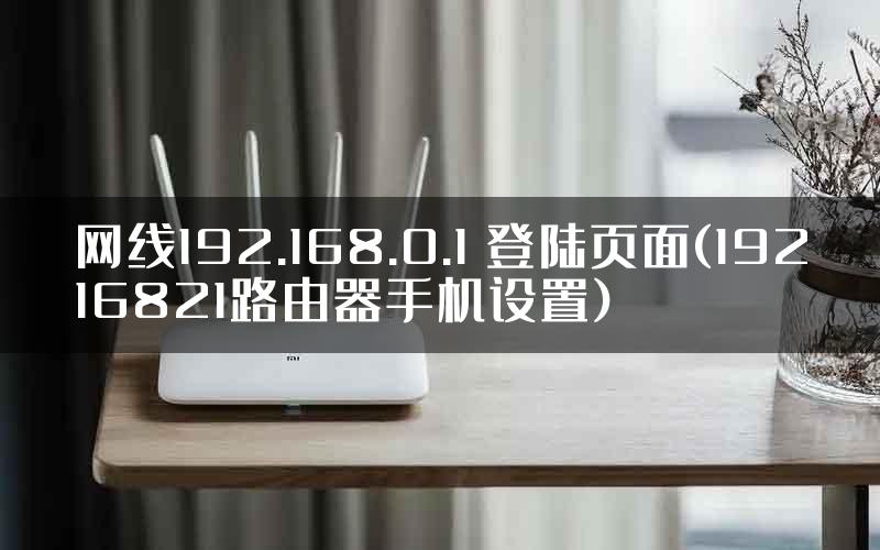 网线192.168.0.1 登陆页面(19216821路由器手机设置)