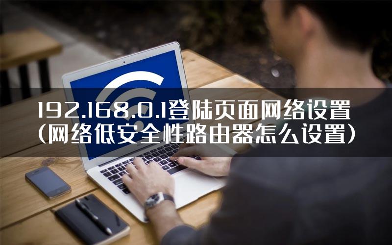 192.168.0.1登陆页面网络设置(网络低安全性路由器怎么设置)