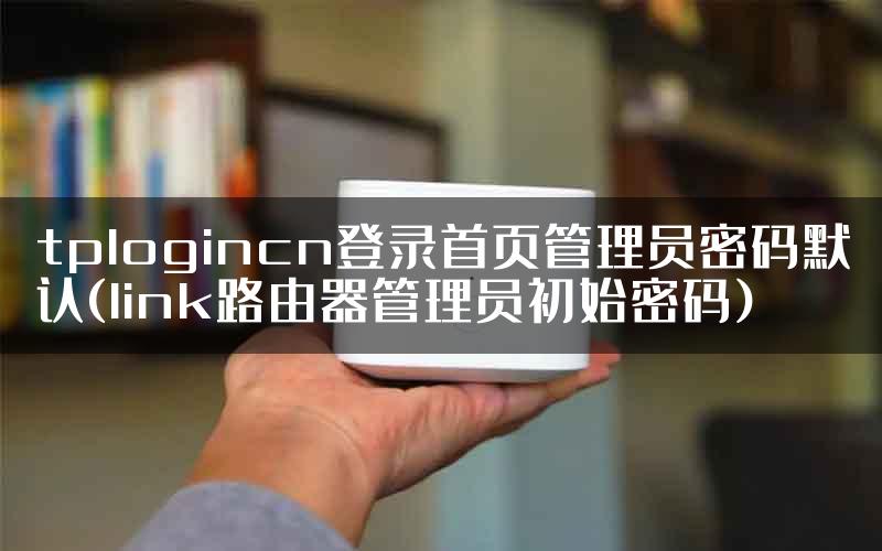 tplogincn登录首页管理员密码默认(link路由器管理员初始密码)