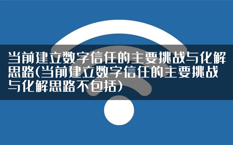 当前建立数字信任的主要挑战与化解思路(当前建立数字信任的主要挑战与化解思路不包括)