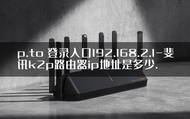 p.to 登录入口192.168.2.1-斐讯k2p路由器ip地址是多少.