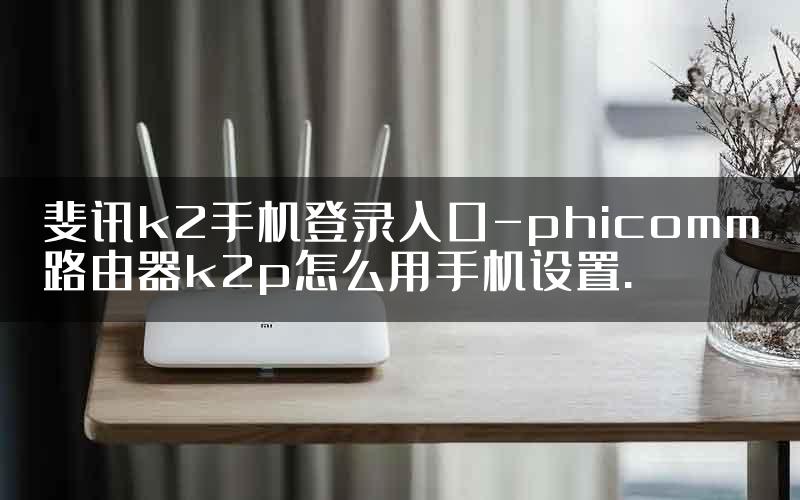 斐讯k2手机登录入口-phicomm路由器k2p怎么用手机设置.