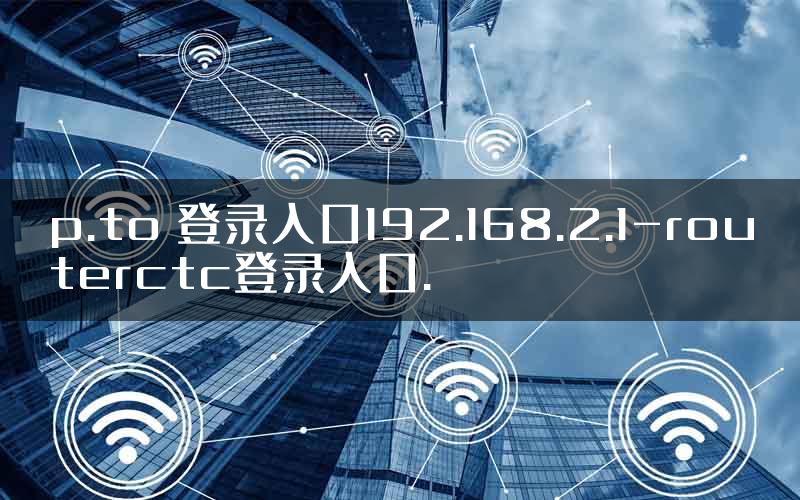 p.to 登录入口192.168.2.1-routerctc登录入口.