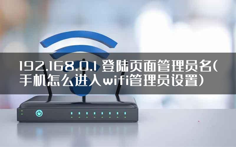 192.168.0.1 登陆页面管理员名(手机怎么进入wifi管理员设置)