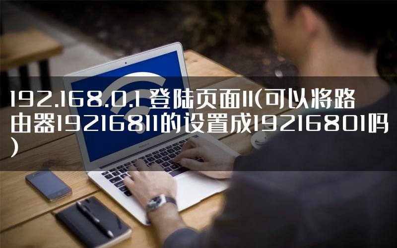 192.168.0.1 登陆页面ll(可以将路由器19216811的设置成19216801吗)