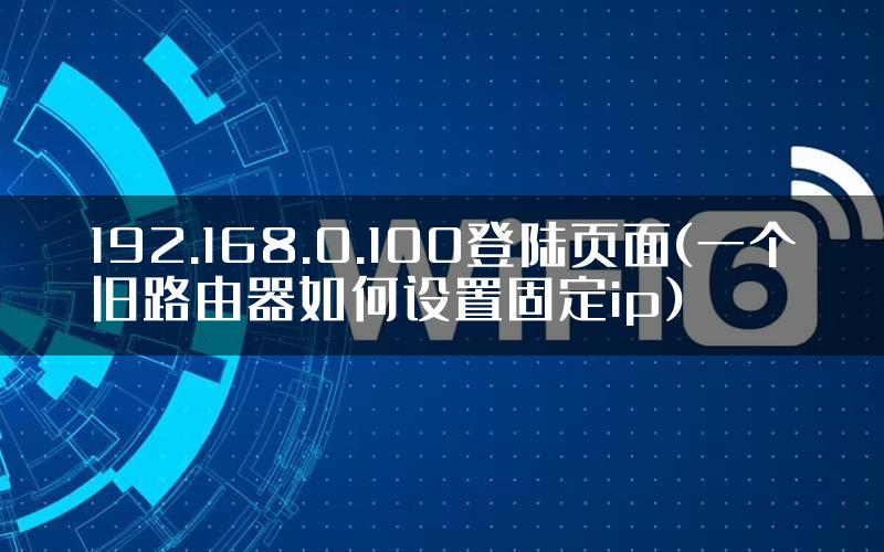 192.168.0.100登陆页面(一个旧路由器如何设置固定ip)