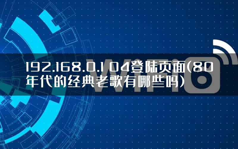 192.168.0.1 04登陆页面(80年代的经典老歌有哪些吗)