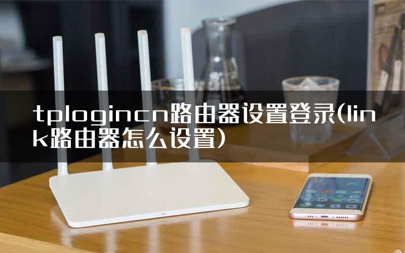 tplogincn路由器设置登录(link路由器怎么设置)