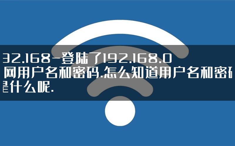 192.168-登陆了192.168.0.1网用户名和密码.怎么知道用户名和密码是什么呢.