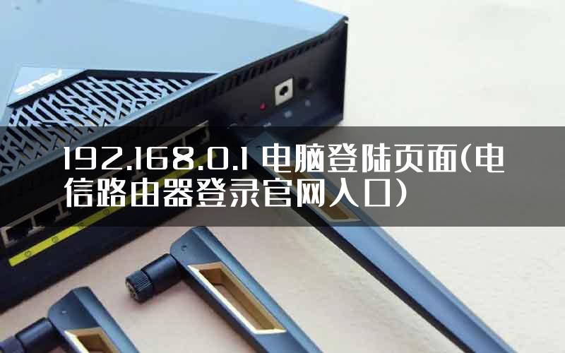 192.168.0.1 电脑登陆页面(电信路由器登录官网入口)